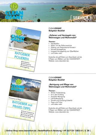 | SERVICE |
CLEANOFANT
Ratgeber-Booklet
„Polieren und Versiegeln von
Wohnwagen und Wohnmobil“
Themen:
• Handpolitur
• Politur mit der Poliermaschine
• Polieren von Polycarbonat-Fenstern
• Schnell-Versiegelung
• Langzeit-Versiegelung von Oberflächen
• und vieles mehr
Kostenlos als pdf-Datei zum Download und als
E-Paper zum Blättern auf der CLEANOFANT-
Website: www.cleanofant.de
CLEANOFANT
Ratgeber-Booklet
„Reinigung und Pflege von
Wohnwagen und Wohnmobil“
Themen:
• Winter-Vorbereitung
• Fit in den Frühling
• Zwischen-Reinigung
• Luft-Entfeuchtung
• Vorzelt und Camping-Zubehör
• Tipps und Tricks
• und vieles mehr
Kostenlos als pdf-Datei zum Download und als
E-Paper zum Blättern auf der CLEANOFANT-
Website: www.cleanofant.de
| Online-Shop www.cleanofant.de | Bestellhotline & Beratung +49 (0)7134 13825-0 | S. 28 |
 