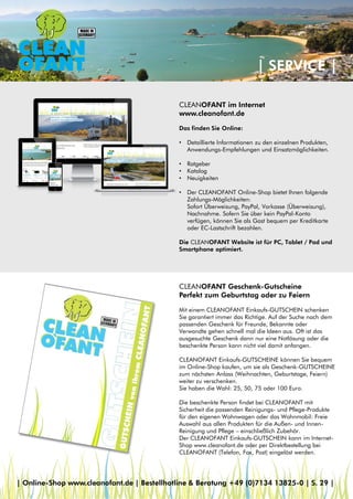 | SERVICE |
CLEANOFANT im Internet
www.cleanofant.de
Das finden Sie Online:
• Detaillierte Informationen zu den einzelnen Produkten,
Anwendungs-Empfehlungen und Einsatzmöglichkeiten.
• Ratgeber
• Katalog
• Neuigkeiten
• Der CLEANOFANT Online-Shop bietet Ihnen folgende
Zahlungs-Möglichkeiten:
Sofort Überweisung, PayPal, Vorkasse (Überweisung),
Nachnahme. Sofern Sie über kein PayPal-Konto
verfügen, können Sie als Gast bequem per Kreditkarte
oder EC-Lastschrift bezahlen.
Die CLEANOFANT Website ist für PC, Tablet / Pad und
Smartphone optimiert.
CLEANOFANT Geschenk-Gutscheine
Perfekt zum Geburtstag oder zu Feiern
Mit einem CLEANOFANT Einkaufs-GUTSCHEIN schenken
Sie garantiert immer das Richtige. Auf der Suche nach dem
passenden Geschenk für Freunde, Bekannte oder
Verwandte gehen schnell mal die Ideen aus. Oft ist das
ausgesuchte Geschenk dann nur eine Notlösung oder die
beschenkte Person kann nicht viel damit anfangen.
CLEANOFANT Einkaufs-GUTSCHEINE können Sie bequem
im Online-Shop kaufen, um sie als Geschenk-GUTSCHEINE
zum nächsten Anlass (Weihnachten, Geburtstage, Feiern)
weiter zu verschenken.
Sie haben die Wahl: 25, 50, 75 oder 100 Euro.
Die beschenkte Person findet bei CLEANOFANT mit
Sicherheit die passenden Reinigungs- und Pflege-Produkte
für den eigenen Wohnwagen oder das Wohnmobil: Freie
Auswahl aus allen Produkten für die Außen- und Innen-
Reinigung und Pflege – einschließlich Zubehör.
Der CLEANOFANT Einkaufs-GUTSCHEIN kann im Internet-
Shop www.cleanofant.de oder per Direktbestellung bei
CLEANOFANT (Telefon, Fax, Post) eingelöst werden.
| Online-Shop www.cleanofant.de | Bestellhotline & Beratung +49 (0)7134 13825-0 | S. 29 |
 