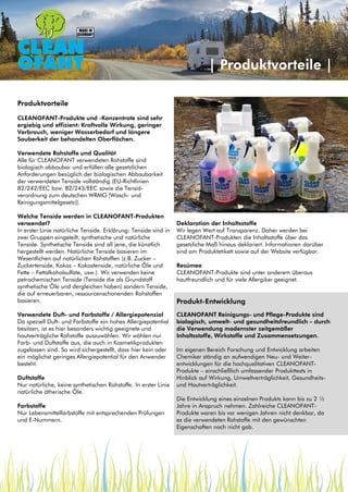 Produktvorteile
CLEANOFANT-Produkte und -Konzentrate sind sehr
ergiebig und effizient: Kraftvolle Wirkung, geringer
Verbrauch, weniger Wasserbedarf und längere
Sauberkeit der behandelten Oberflächen.
Verwendete Rohstoffe und Qualität
Alle für CLEANOFANT verwendeten Rohstoffe sind
biologisch abbaubar und erfüllen alle gesetzlichen
Anforderungen bezüglich der biologischen Abbaubarkeit
der verwendeten Tenside vollständig (EU-Richtlinien
82/242/EEC bzw. 82/243/EEC sowie die Tensid-
verordnung zum deutschen WRMG (Wasch- und
Reinigungsmittelgesetz)).
Welche Tenside werden in CLEANOFANT-Produkten
verwendet?
In erster Linie natürliche Tenside. Erklärung: Tenside sind in
zwei Gruppen eingeteilt, synthetische und natürliche
Tenside. Synthetische Tenside sind all jene, die künstlich
hergestellt werden. Natürliche Tenside basieren im
Wesentlichen auf natürlichen Rohstoffen (z.B. Zucker –
Zuckertenside, Kokos – Kokostenside, natürliche Öle und
Fette – Fettalkoholsulfate, usw.). Wir verwenden keine
petrochemischen Tenside (Tenside die als Grundstoff
synthetische Öle und dergleichen haben) sondern Tenside,
die auf erneuerbaren, ressourcenschonenden Rohstoffen
basieren.
Verwendete Duft- und Farbstoffe / Allergiepotenzial
Da speziell Duft- und Farbstoffe ein hohes Allergiepotential
besitzen, ist es hier besonders wichtig geeignete und
hautverträgliche Rohstoffe auszuwählen. Wir wählen nur
Farb- und Duftstoffe aus, die auch in Kosmetikprodukten
zugelassen sind. So wird sichergestellt, dass hier kein oder
ein möglichst geringes Allergiepotential für den Anwender
besteht.
Duftstoffe
Nur natürliche, keine synthetischen Rohstoffe. In erster Linie
natürliche ätherische Öle.
Farbstoffe
Nur Lebensmittelfarbstoffe mit entsprechenden Prüfungen
und E-Nummern.
Produktvorteile
Deklaration der Inhaltsstoffe
Wir legen Wert auf Transparenz. Daher werden bei
CLEANOFANT-Produkten die Inhaltsstoffe über das
gesetzliche Maß hinaus deklariert. Informationen darüber
sind am Produktetikett sowie auf der Website verfügbar.
Resümee
CLEANOFANT-Produkte sind unter anderem überaus
hautfreundlich und für viele Allergiker geeignet.
Produkt-Entwicklung
CLEANOFANT Reinigungs- und Pflege-Produkte sind
biologisch, umwelt- und gesundheitsfreundlich – durch
die Verwendung modernster zeitgemäßer
Inhaltsstoffe, Wirkstoffe und Zusammensetzungen.
Im eigenen Bereich Forschung und Entwicklung arbeiten
Chemiker ständig an aufwendigen Neu- und Weiter-
entwicklungen für die hochqualitativen CLEANOFANT-
Produkte – einschließlich umfassender Produkttests in
Hinblick auf Wirkung, Umweltverträglichkeit, Gesundheits-
und Hautverträglichkeit.
Die Entwicklung eines einzelnen Produkts kann bis zu 2 ½
Jahre in Anspruch nehmen. Zahlreiche CLEANOFANT-
Produkte waren bis vor wenigen Jahren nicht denkbar, da
es die verwendeten Rohstoffe mit den gewünschten
Eigenschaften noch nicht gab.
| Produktvorteile |
 