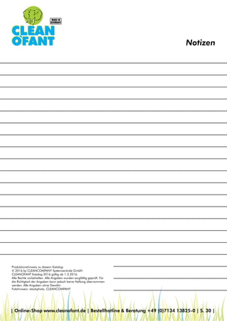 Notizen
Produktionshinweis zu diesem Katalog:
© 2016 by CLEANCOMPANY Systemzentrale GmbH.
CLEANOFANT Katalog 2016 gültig ab 1.3.2016.
Alle Rechte vorbehalten. Alle Angaben wurden sorgfältig geprüft. Für
die Richtigkeit der Angaben kann jedoch keine Haftung übernommen
werden. Alle Angaben ohne Gewähr.
Fotohinweis: istockphoto, CLEANCOMPANY
| Online-Shop www.cleanofant.de | Bestellhotline & Beratung +49 (0)7134 13825-0 | S. 30 |
 