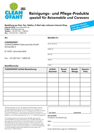 Reinigungs- und Pflege-Produkte
speziell für Reisemobile und Caravans
Ort, Datum Unterschrift
Alle Preise verstehen sich inkl. der gesetzlichen Mehrwertsteuer. Versand
innerhalb Deutschlands: Bei einem Warenwert bis 75,- € berechnen wir
pauschal 3,90 € Versandkosten. Ab 75,- € Warenwert verschicken wir unsere
Ware Versandkostenfrei. Für den Versand nach Österreich berechnen wir
pauschal 13,- € Versand. In weitere Länder berechnen wir pauschal 19,- € pro
Bestellung. Nachnahme-Lieferungen zzgl. 6,- € + 2,- € Übermittlungsgebühr.
Durch Gegenzeichnen des Auftrags gibt der Besteller gegenüber der
CLEANCOMPANY Systemzentrale GmbH eine verbindliche Bestellung der
oben gekennzeichneten Waren ab. Der Kaufvertrag kommt mit unserer
Versandbestätigung oder Lieferung der Waren zustande. Bei Rücktritt vom
Kaufvertrag nach der Warenlieferung behalten wir uns die Berechnung der
entstandenen Frachten und einer Stornogebühr von 15% des Auftragswertes
vor. Bereits geöffnete Gebinde oder gebrauchte Artikel werden nach
Rücknahme zu 100% berechnet.
Ich bezahle:
 bequem per Bankeinzug:
IBAN: ________________________________________________
BIC: ________________________________________________
 per Nachnahme (zzgl. 8,- € Gebühren)
An:
CLEANOFANT
CLEANCOMPANY Systemzentrale GmbH
Schulstraße 2
D-74251 Lehrensteinsfeld
Fax: +49 (0)7134 / 13825-55
Besteller/in:
______________________________________________________
Name, Vorname
______________________________________________________
Straße, Nr.
______________________________________________________
PLZ, Ort
______________________________________________________
Telefon
______________________________________________________
E-Mail
Bestellung per Post, Fax, Telefon, E-Mail oder sicherem Internet-Shop
Internet-Shop: www.cleanofant.de
E-Mail: info@cleanofant.de
Telefon: +49 (0)7134 / 13825-0
Fax: +49 (0)7134 / 13825-55
CLEANOFANT Artikel-Bezeichnung Artikel-
Nummer
Einzel-
Preis
Bestell-
Menge
Gesamt-
Preis
Bestellformular
 