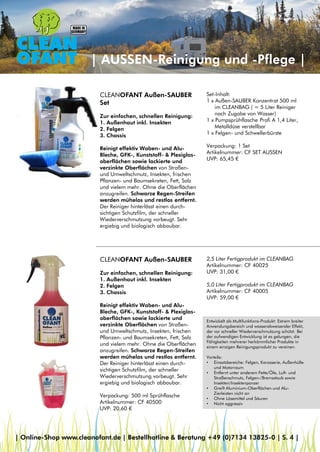 | AUSSEN-Reinigung und -Pflege |
CLEANOFANT Außen-SAUBER
Zur einfachen, schnellen Reinigung:
1. Außenhaut inkl. Insekten
2. Felgen
3. Chassis
Reinigt effektiv Waben- und Alu-
Bleche, GFK-, Kunststoff- & Plexiglas-
oberflächen sowie lackierte und
verzinkte Oberflächen von Straßen-
und Umweltschmutz, Insekten, frischen
Pflanzen- und Baumsekreten, Fett, Salz
und vielem mehr. Ohne die Oberflächen
anzugreifen. Schwarze Regen-Streifen
werden mühelos und restlos entfernt.
Der Reiniger hinterlässt einen durch-
sichtigen Schutzfilm, der schneller
Wiederverschmutzung vorbeugt. Sehr
ergiebig und biologisch abbaubar.
Verpackung: 500 ml Sprühflasche
Artikelnummer: CF 40500
UVP: 20,60 €
CLEANOFANT Außen-SAUBER
Set
Zur einfachen, schnellen Reinigung:
1. Außenhaut inkl. Insekten
2. Felgen
3. Chassis
Reinigt effektiv Waben- und Alu-
Bleche, GFK-, Kunststoff- & Plexiglas-
oberflächen sowie lackierte und
verzinkte Oberflächen von Straßen-
und Umweltschmutz, Insekten, frischen
Pflanzen- und Baumsekreten, Fett, Salz
und vielem mehr. Ohne die Oberflächen
anzugreifen. Schwarze Regen-Streifen
werden mühelos und restlos entfernt.
Der Reiniger hinterlässt einen durch-
sichtigen Schutzfilm, der schneller
Wiederverschmutzung vorbeugt. Sehr
ergiebig und biologisch abbaubar.
2,5 Liter Fertigprodukt im CLEANBAG
Artikelnummer: CF 40025
UVP: 31,00 €
5,0 Liter Fertigprodukt im CLEANBAG
Artikelnummer: CF 40005
UVP: 59,00 €
| Online-Shop www.cleanofant.de | Bestellhotline & Beratung +49 (0)7134 13825-0 | S. 4 |
Set-Inhalt:
1 x Außen-SAUBER Konzentrat 500 ml
im CLEANBAG ( = 5 Liter Reiniger
nach Zugabe von Wasser)
1 x Pumpsprühflasche Profi A 1,4 Liter,
Metalldüse verstellbar
1 x Felgen- und Schwellerbürste
Verpackung: 1 Set
Artikelnummer: CF SET AUSSEN
UVP: 65,45 €
Entwickelt als Multifunktions-Produkt: Extrem breiter
Anwendungsbereich und wasserabweisender Effekt,
der vor schneller Wiederverschmutzung schützt. Bei
der aufwendigen Entwicklung ist es gelungen, die
Fähigkeiten mehrerer herkömmlicher Produkte in
einem einzigen Reinigungsprodukt zu vereinen.
Vorteile:
• Einsatzbereiche: Felgen, Karosserie, Außenhülle
und Motorraum
• Entfernt unter anderem Fette/Öle, Luft- und
Straßenschmutz, Felgen-/Bremsstaub sowie
Insekten/Insektenpanzer
• Greift Aluminium-Oberflächen und Alu-
Zierleisten nicht an
• Ohne Lösemittel und Säuren
• Nicht aggressiv
 