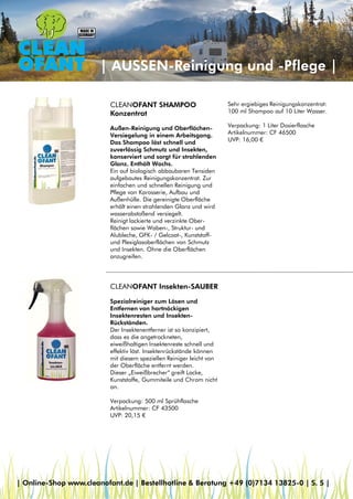 | AUSSEN-Reinigung und -Pflege |
CLEANOFANT SHAMPOO
Konzentrat
Außen-Reinigung und Oberflächen-
Versiegelung in einem Arbeitsgang.
Das Shampoo löst schnell und
zuverlässig Schmutz und Insekten,
konserviert und sorgt für strahlenden
Glanz. Enthält Wachs.
Ein auf biologisch abbaubaren Tensiden
aufgebautes Reinigungskonzentrat. Zur
einfachen und schnellen Reinigung und
Pflege von Karosserie, Aufbau und
Außenhülle. Die gereinigte Oberfläche
erhält einen strahlenden Glanz und wird
wasserabstoßend versiegelt.
Reinigt lackierte und verzinkte Ober-
flächen sowie Waben-, Struktur- und
Alubleche, GFK- / Gelcoat-, Kunststoff-
und Plexiglasoberflächen von Schmutz
und Insekten. Ohne die Oberflächen
anzugreifen.
CLEANOFANT Insekten-SAUBER
Spezialreiniger zum Lösen und
Entfernen von hartnäckigen
Insektenresten und Insekten-
Rückständen.
Der Insektenentferner ist so konzipiert,
dass es die angetrockneten,
eiweißhaltigen Insektenreste schnell und
effektiv löst. Insektenrückstände können
mit diesem speziellen Reiniger leicht von
der Oberfläche entfernt werden.
Dieser „Eiweißbrecher“ greift Lacke,
Kunststoffe, Gummiteile und Chrom nicht
an.
Verpackung: 500 ml Sprühflasche
Artikelnummer: CF 43500
UVP: 20,15 €
Sehr ergiebiges Reinigungskonzentrat:
100 ml Shampoo auf 10 Liter Wasser.
Verpackung: 1 Liter Dosierflasche
Artikelnummer: CF 46500
UVP: 16,00 €
| Online-Shop www.cleanofant.de | Bestellhotline & Beratung +49 (0)7134 13825-0 | S. 5 |
 
