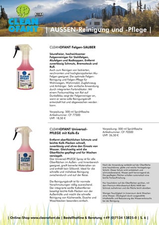 | AUSSEN-Reinigung und -Pflege |
CLEANOFANT Felgen-SAUBER
Säurefreier, hochwirksamer
Felgenreiniger für Stahlfelgen,
Alufelgen und Radkappen. Entfernt
zuverlässig Schmutz, Bremsstaub und
Ruß.
Auch zum Reinigen von lackierten,
verchromten und hochglanzpolierten Alu-
Felgen geeignet. Die optimale Felgen-
Reinigung und Felgen-Pflege für
Wohnwagen, Wohnmobil, Zugfahrzeug
und Anhänger. Sehr einfache Anwendung
durch integrierten Farbindikator: Mit
einem Farbumschlag von Rot auf
Dunkelblau zeigt der Felgenreiniger an,
wann er seine volle Reinigungskraft
entwickelt hat und abgewaschen werden
kann.
Verpackung: 500 ml Sprühflasche
Artikelnummer: CF 77500
UVP: 18,50 €
CLEANOFANT Universal-
PFLEGE mit Kalk-Ex
Entfernt oberflächlichen Schmutz und
leichte Kalk-Flecken schnell,
zuverlässig und ohne den Einsatz von
Wasser. Gleichzeitig wird die
Oberfläche gepflegt und für Wochen
versiegelt.
Das Universal-PFLEGE Spray ist für alle
Oberflächen im Außen- und Innenbereich
geeignet, greift keinerlei Materialien an
und enthält kein Silikonöl. Ideal für die
schnelle und mühelose Reinigung
zwischendurch und auf der Reise.
Die Reinigungskraft ist für normale
Verschmutzungen völlig ausreichend.
Der integrierte sanfte Kalkentferner
beseitigt leichte Kalk-Flecken von der
Außenhülle und macht die schnelle
Reinigung von Küchenzeile, Dusche und
Waschbecken besonders einfach.
Verpackung: 500 ml Sprühflasche
Artikelnummer: CF 70500
UVP: 26,50 €
Nach der Anwendung verbleibt auf der Oberfläche
eine hauchdünne, glatte und weiche Versiegelungs-
Schicht. Dieser Schutz wirkt antistatisch und
schmutzabweisend, Wasser perlt hervorragend ab.
Die gepflegten Flächen erhalten automatisch eine
leichte Farbauffrischung.
Nur hauchdünn auf die Oberflächen sprühen, mit
dem Premium-Mikrofasertuch BLAU MAXI den
Schmutz aufnehmen und die Fläche leicht abreiben.
Weniger Feuchtigkeit im Innenraum dank Waschen
ohne Wasser. Ökologisch durch ausgewählte
Inhaltsstoffe und Reduzierung des Wasserverbrauchs
bei der Reinigung.
| Online-Shop www.cleanofant.de | Bestellhotline & Beratung +49 (0)7134 13825-0 | S. 6 |
 