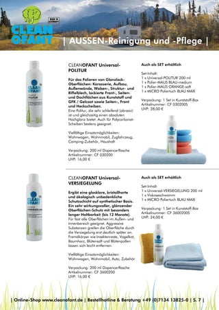 | AUSSEN-Reinigung und -Pflege |
CLEANOFANT Universal-
VERSIEGELUNG
Ergibt eine glasklare, kristallharte
und ökologisch unbedenkliche
Schutzschicht auf synthetischer Basis.
Ein sehr wirkungsvoller, glänzender
Oberflächen-Schutz mit besonders
langer Haltbarkeit (bis 12 Monate).
Für fast alle Oberflächen im Außen- und
Innenbereich geeignet. Aggressive
Substanzen greifen die Oberfläche durch
die Versiegelung erst deutlich später an.
Fremdkörper wie Insektenreste, Vogelkot,
Baumharz, Blütensaft und Blütenpollen
lassen sich leicht entfernen.
Vielfältige Einsatzmöglichkeiten:
Wohnwagen, Wohnmobil, Auto, Zubehör
Verpackung: 200 ml Dispencerflasche
Artikelnummer: CF 3600200
UVP: 16,00 €
CLEANOFANT Universal-
POLITUR
Für das Polieren von Glanzlack-
Oberflächen: Karosserie, Aufbau,
Außenwände, Waben-, Struktur- und
Riffelblech, lackierte Front-, Seiten-
und Dachflächen aus Kunststoff und
GFK / Gelcoat sowie Seiten-, Front
und Heckscheiben.
Eine Politur, die sehr schleifend (abrasiv)
ist und gleichzeitig einen absoluten
Hochglanz bietet. Auch für Polycarbonat-
Scheiben bestens geeignet.
Vielfältige Einsatzmöglichkeiten:
Wohnwagen, Wohnmobil, Zugfahrzeug,
Camping-Zubehör, Haushalt
Verpackung: 200 ml Dispencerflasche
Artikelnummer: CF 030200
UVP: 16,00 €
Auch als SET erhältlich
Set-Inhalt:
1 x Universal-VERSIEGELUNG 200 ml
1 x Viskoseschwamm
1 x MICRO Poliertuch BLAU MAXI
Verpackung: 1 Set in Kunststoff-Box
Artikelnummer: CF 3600200S
UVP: 24,00 €
Auch als SET erhältlich
Set-Inhalt:
1 x Universal-POLITUR 200 ml
1 x Polier-MAUS BLAU-medium
1 x Polier-MAUS ORANGE-soft
1 x MICRO Poliertuch BLAU MAXI
Verpackung: 1 Set in Kunststoff-Box
Artikelnummer: CF 030200S
UVP: 28,00 €
| Online-Shop www.cleanofant.de | Bestellhotline & Beratung +49 (0)7134 13825-0 | S. 7 |
 