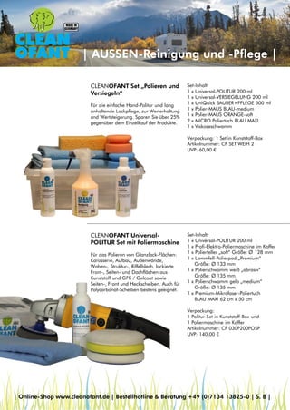 | AUSSEN-Reinigung und -Pflege |
CLEANOFANT Universal-
POLITUR Set mit Poliermaschine
Für das Polieren von Glanzlack-Flächen:
Karosserie, Aufbau, Außenwände,
Waben-, Struktur-, Riffelblech, lackierte
Front-, Seiten- und Dachflächen aus
Kunststoff und GFK / Gelcoat sowie
Seiten-, Front und Heckscheiben. Auch für
Polycarbonat-Scheiben bestens geeignet.
CLEANOFANT Set „Polieren und
Versiegeln“
Für die einfache Hand-Politur und lang
anhaltende Lackpflege, zur Werterhaltung
und Wertsteigerung. Sparen Sie über 25%
gegenüber dem Einzelkauf der Produkte.
Set-Inhalt:
1 x Universal-POLITUR 200 ml
1 x Profi-Elektro-Poliermaschine im Koffer
1 x Polierteller „soft“ Größe: Ø 128 mm
1 x Lammfell-Polierpad „Premium“
Größe: Ø 133 mm
1 x Polierschwamm weiß „abrasiv“
Größe: Ø 135 mm
1 x Polierschwamm gelb „medium“
Größe: Ø 135 mm
1 x Premium-Mikrofaser-Poliertuch
BLAU MAXI 62 cm x 50 cm
Verpackung:
1 Politur-Set in Kunststoff-Box und
1 Poliermaschine im Koffer
Artikelnummer: CF 030P200POSP
UVP: 140,00 €
Set-Inhalt:
1 x Universal-POLITUR 200 ml
1 x Universal-VERSIEGELUNG 200 ml
1 x UniQuick SAUBER+PFLEGE 500 ml
1 x Polier-MAUS BLAU-medium
1 x Polier-MAUS ORANGE-soft
2 x MICRO Poliertuch BLAU MAXI
1 x Viskoseschwamm
Verpackung: 1 Set in Kunststoff-Box
Artikelnummer: CF SET WEIH 2
UVP: 60,00 €
| Online-Shop www.cleanofant.de | Bestellhotline & Beratung +49 (0)7134 13825-0 | S. 8 |
 