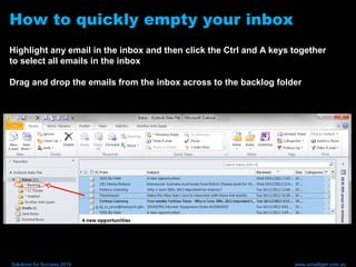How to quickly empty your inbox
Highlight any email in the inbox and then click the Ctrl and A keys together
to select all emails in the inbox
Drag and drop the emails from the inbox across to the backlog folder
Solutions for Success 2014 www.emailtiger.com.au
 
