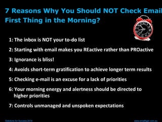 7 Reasons Why You Should NOT Check Email
First Thing in the Morning?
1: The inbox is NOT your to-do list
2: Starting with email makes you REactive rather than PROactive
3: Ignorance is bliss!
4: Avoids short-term gratification to achieve longer term results
5: Checking e-mail is an excuse for a lack of priorities
6: Your morning energy and alertness should be directed to
higher priorities
7: Controls unmanaged and unspoken expectations
Solutions for Success 2014 www.emailtiger.com.au
 