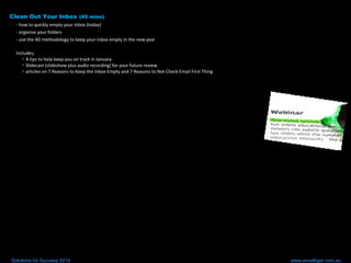 Clean Out Your Inbox (45 mins)
- how to quickly empty your inbox (today)
- organise your folders
- use the 4D methodology to keep your inbox empty in the new year
Includes;
• 4 tips to help keep you on track in January
• Slidecast (slideshow plus audio recording) for your future review
• articles on 7 Reasons to Keep the Inbox Empty and 7 Reasons to Not Check Email First Thing
Solutions for Success 2014 www.emailtiger.com.au
 