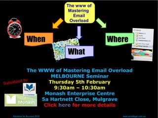 The www of
Mastering
Email
Overload
When
Solutions for Success 2014 www.emailtiger.com.au
What
Where
The WWW of Mastering Email Overload
MELBOURNE Seminar
Thursday 5th February
9:30am – 10:30am
Monash Enterprise Centre
5a Hartnett Close, Mulgrave
Click here for more details
Subsidized by
 