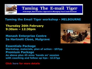 Thursday 26th February
9:30am – 12:30pm
Monash Enterprise Centre
5a Hartnett Close, Mulgrave
Essentials Package
Workshop, materials, plan of action - $97pp
Premium Package
As above plus 45 mins ‘hands on’ session
with coaching and follow up tips - $127pp
Click here for more details
Taming the Email Tiger workshop - MELBOURNE
 