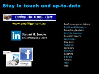 Stay in touch and up-to-date
www.emailtiger.com.au
Steuart G. Snooks
Email Strategist & Expert
Conference presentations
E-mail audits/surveys
Consulting & advice
Keynote speaking
Research papers
Workshops
Blog posts
Audio CDs
Webinars
Seminars
Coaching
E-books
Articles
Ideas
Tips
 