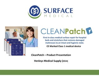 CleanPatch – Product Presentation
Henleys Medical Supply (2014)
First-in-class medical surface repair for hospital
beds and stretchers that restores damaged
mattresses to an intact and hygienic state.
CE Marked Class 1 medical device
 