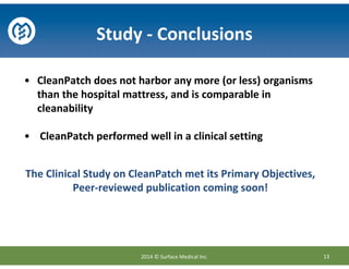 The Clinical Study on CleanPatch met its Primary Objectives,
Peer-reviewed publication coming soon!
• CleanPatch does not harbor any more (or less) organisms
than the hospital mattress, and is comparable in
cleanability
• CleanPatch performed well in a clinical setting
Study - Conclusions
132014 © Surface Medical Inc.
 