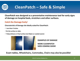 CleanPatch was designed as a preventative maintenance tool for early signs
of damage on hospital beds, stretchers and other surfaces.
Catch the Damage Early!
Characteristic of Damage site ideally suited for CleanPatch:
Less than 2 inches
On the surface or sides
Polyurethane or Vinyl surface (not Nylon or coated covers)
CleanPatch – Safe & Simple
17
EXAMPLES OF DAMAGE
MORE CLEANPATCH
SIZES COMING SOON!
Exam tables, Wheelchairs, Commodes, Chairs may also be possible!
2014 © Surface Medical Inc.
 