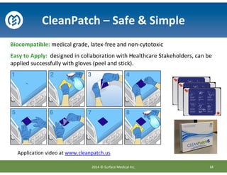 Biocompatible: medical grade, latex-free and non-cytotoxic
Easy to Apply: designed in collaboration with Healthcare Stakeholders, can be
applied successfully with gloves (peel and stick).
CleanPatch – Safe & Simple
18
Application video at www.cleanpatch.us
2014 © Surface Medical Inc.
 