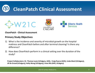 CleanPatch Clinical Assessment
CleanPatch - Clinical Assessment
Primary Study Objectives
1) What is the incidence and severity of microbial growth on the hospital
mattress and CleanPatch before and after terminal cleaning? Is there any
difference?
2) How does CleanPatch perform in a clinical setting over the duration of the
study?
9
Project Collaborators: Dr. Thomas Louie (UCalgary, AHS), Craig Pearce (AHS), Linda Ward (UCalgary),
Jill de Grood (UCalgary), Holly Wong (UCalgary), Irene Ma (AHS, UCalgary)
2014 © Surface Medical Inc.
 