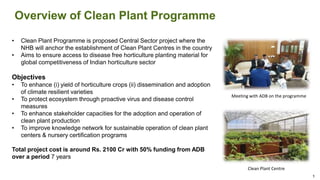 Overview of Clean Plant Programme
• Clean Plant Programme is proposed Central Sector project where the
NHB will anchor the establishment of Clean Plant Centres in the country
• Aims to ensure access to disease free horticulture planting material for
global competitiveness of Indian horticulture sector
Objectives
• To enhance (i) yield of horticulture crops (ii) dissemination and adoption
of climate resilient varieties
• To protect ecosystem through proactive virus and disease control
measures
• To enhance stakeholder capacities for the adoption and operation of
clean plant production
• To improve knowledge network for sustainable operation of clean plant
centers & nursery certification programs
Total project cost is around Rs. 2100 Cr with 50% funding from ADB
over a period 7 years
Meeting with ADB on the programme
Clean Plant Centre
1
 