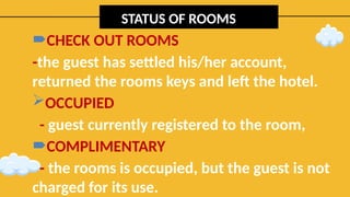 STATUS OF ROOMS
CHECK OUT ROOMS
-the guest has settled his/her account,
returned the rooms keys and left the hotel.
OCCUPIED
- guest currently registered to the room,
COMPLIMENTARY
- the rooms is occupied, but the guest is not
charged for its use.
 