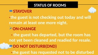 STATUS OF ROOMS
STAYOVER
-the guest is not checking out today and will
remain at least one more night.
ON-CHANGE
- the guest has departed, but the room has
not yet been cleaned and readied for resale.
DO NOT DISTURB(DND)
-the guest has requested not to be disturbed
 
