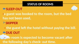 STATUS OF ROOMS
SLEEP-OUT
-a guest was booked to the room, but the bed
has not been used,
SKIPPER
- the guest left the hotel without paying the bill.
DUE OUT
-the room is expected to become vacant after
the following day’s check- out time.
 