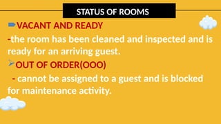 STATUS OF ROOMS
VACANT AND READY
-the room has been cleaned and inspected and is
ready for an arriving guest.
OUT OF ORDER(OOO)
- cannot be assigned to a guest and is blocked
for maintenance activity.
 