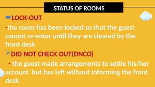 STATUS OF ROOMS
LOCK-OUT
-the room has been locked so that the guest
cannot re-enter until they are cleared by the
front desk
DID NOT CHECK OUT(DNCO)
- the guest made arrangements to settle his/her
account but has left without informing the front
desk.
 