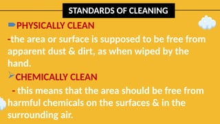 STANDARDS OF CLEANING
PHYSICALLY CLEAN
-the area or surface is supposed to be free from
apparent dust & dirt, as when wiped by the
hand.
CHEMICALLY CLEAN
- this means that the area should be free from
harmful chemicals on the surfaces & in the
surrounding air.
 