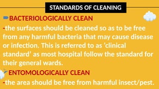 STANDARDS OF CLEANING
BACTERIOLOGICALLY CLEAN
-the surfaces should be cleaned so as to be free
from any harmful bacteria that may cause disease
or infection. This is referred to as ‘clinical
standard’ as most hospital follow the standard for
their general wards.
ENTOMOLOGICALLY CLEAN
-the area should be free from harmful insect/pest.
 
