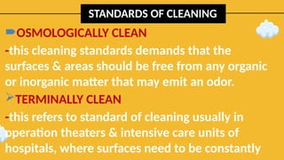 STANDARDS OF CLEANING
OSMOLOGICALLY CLEAN
-this cleaning standards demands that the
surfaces & areas should be free from any organic
or inorganic matter that may emit an odor.
TERMINALLY CLEAN
-this refers to standard of cleaning usually in
operation theaters & intensive care units of
hospitals, where surfaces need to be constantly
 