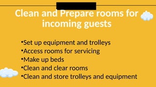 Clean and Prepare rooms for
incoming guests
•Set up equipment and trolleys
•Access rooms for servicing
•Make up beds
•Clean and clear rooms
•Clean and store trolleys and equipment
 