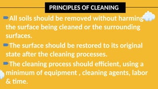 PRINCIPLES OF CLEANING
All soils should be removed without harming
the surface being cleaned or the surrounding
surfaces.
The surface should be restored to its original
state after the cleaning processes.
The cleaning process should efficient, using a
minimum of equipment , cleaning agents, labor
& time.
 