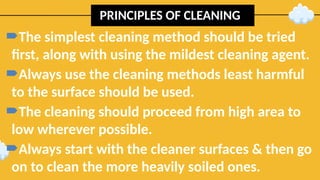 PRINCIPLES OF CLEANING
The simplest cleaning method should be tried
first, along with using the mildest cleaning agent.
Always use the cleaning methods least harmful
to the surface should be used.
The cleaning should proceed from high area to
low wherever possible.
Always start with the cleaner surfaces & then go
on to clean the more heavily soiled ones.
 