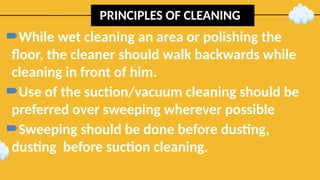 PRINCIPLES OF CLEANING
While wet cleaning an area or polishing the
floor, the cleaner should walk backwards while
cleaning in front of him.
Use of the suction/vacuum cleaning should be
preferred over sweeping wherever possible
Sweeping should be done before dusting,
dusting before suction cleaning.
 