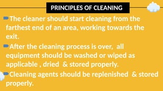 PRINCIPLES OF CLEANING
The cleaner should start cleaning from the
farthest end of an area, working towards the
exit.
After the cleaning process is over, all
equipment should be washed or wiped as
applicable , dried & stored properly.
Cleaning agents should be replenished & stored
properly.
 