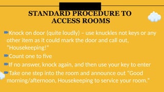 STANDARD PROCEDURE TO
ACCESS ROOMS
Knock on door (quite loudly) – use knuckles not keys or any
other item as it could mark the door and call out,
“Housekeeping!”
Count one to five
If no answer, knock again, and then use your key to enter
Take one step into the room and announce out “Good
morning/afternoon, Housekeeping to service your room.”
 