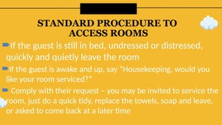 STANDARD PROCEDURE TO
ACCESS ROOMS
If the guest is still in bed, undressed or distressed,
quickly and quietly leave the room
If the guest is awake and up, say “Housekeeping, would you
like your room serviced?”
 Comply with their request – you may be invited to service the
room, just do a quick tidy, replace the towels, soap and leave,
or asked to come back at a later time
 