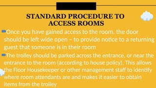 STANDARD PROCEDURE TO
ACCESS ROOMS
Once you have gained access to the room, the door
should be left wide open – to provide notice to a returning
guest that someone is in their room
The trolley should be parked across the entrance, or near the
entrance to the room (according to house policy). This allows
the Floor Housekeeper or other management staff to identify
where room attendants are and makes it easier to obtain
items from the trolley
 
