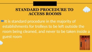STANDARD PROCEDURE TO
ACCESS ROOMS
It is standard procedure in the majority of
establishments for trolleys to be left outside the
room being cleaned, and never to be taken inside a
guest room
 