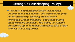 Setting-Up Housekeeping Trolleys
The hotel housekeeping trolley is a portable
/rolling open shelf cabinet –like container to place
all the necessary cleaning materials and
chemicals , room amenities , and linens during
housekeeping activities . The trolley is suitable
for service up to 14 rooms and comes with 4 large
shelves and 2 bag holder.
 