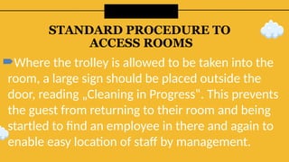 STANDARD PROCEDURE TO
ACCESS ROOMS
Where the trolley is allowed to be taken into the
room, a large sign should be placed outside the
door, reading „Cleaning in Progress‟. This prevents
the guest from returning to their room and being
startled to find an employee in there and again to
enable easy location of staff by management.
 