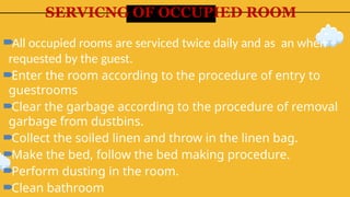 SERVICNG OF OCCUPIED ROOM
All occupied rooms are serviced twice daily and as an when
requested by the guest.
Enter the room according to the procedure of entry to
guestrooms
Clear the garbage according to the procedure of removal
garbage from dustbins.
Collect the soiled linen and throw in the linen bag.
Make the bed, follow the bed making procedure.
Perform dusting in the room.
Clean bathroom
 