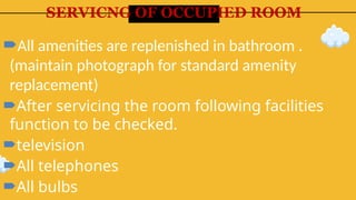 SERVICNG OF OCCUPIED ROOM
All amenities are replenished in bathroom .
(maintain photograph for standard amenity
replacement)
After servicing the room following facilities
function to be checked.
television
All telephones
All bulbs
 