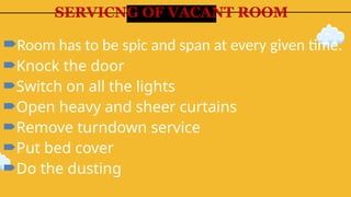 SERVICNG OF VACANT ROOM
Room has to be spic and span at every given time.
Knock the door
Switch on all the lights
Open heavy and sheer curtains
Remove turndown service
Put bed cover
Do the dusting
 