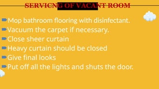 SERVICNG OF VACANT ROOM
Mop bathroom flooring with disinfectant.
Vacuum the carpet if necessary.
Close sheer curtain
Heavy curtain should be closed
Give final looks
Put off all the lights and shuts the door.
 