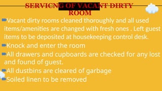 SERVICNG OF VACANT DIRTY
ROOM
Vacant dirty rooms cleaned thoroughly and all used
items/amenities are changed with fresh ones . Left guest
items to be deposited at housekeeping control desk.
Knock and enter the room
All drawers and cupboards are checked for any lost
and found of guest.
All dustbins are cleared of garbage
Soiled linen to be removed
 