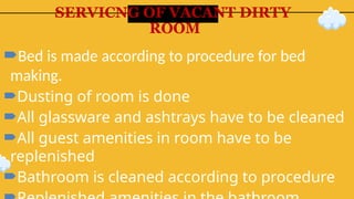 SERVICNG OF VACANT DIRTY
ROOM
Bed is made according to procedure for bed
making.
Dusting of room is done
All glassware and ashtrays have to be cleaned
All guest amenities in room have to be
replenished
Bathroom is cleaned according to procedure
 