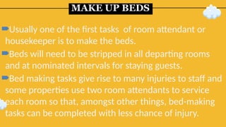 MAKE UP BEDS
Usually one of the first tasks of room attendant or
housekeeper is to make the beds.
Beds will need to be stripped in all departing rooms
and at nominated intervals for staying guests.
Bed making tasks give rise to many injuries to staff and
some properties use two room attendants to service
each room so that, amongst other things, bed-making
tasks can be completed with less chance of injury.
 