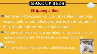 MAKE UP BEDS
Remove pillowcases – place into soiled linen bag.
Inspect pillow and pillow protectors to determine if
they require attention or replacement
Remove blankets (where provided) - inspect and air, or
replace as required. All blankets are washed or dry-
cleaned
Remove sheets - place into soiled linen bag
Stripping a Bed
 
