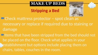 MAKE UP BEDS
Check mattress protector – spot clean as
necessary or replace if required due to staining or
damage
Items that have been stripped from the bed should not
be placed on the floor. Check what applies in your
establishment but options include placing them on
chairs, tables, couches in the room.
Stripping a Bed
 